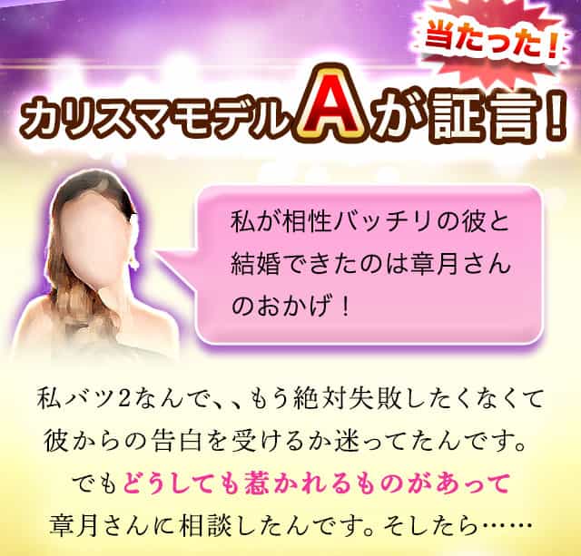 当たった！カリスマモデルAが証言！　私が相性バッチリの彼と結婚できたのは章月さんのおかげ！　私バツ2なんで、、もう絶対失敗したくなくて彼からの告白を受けるか迷ってたんです。でもどうしても惹かれるものがあって章月さんに相談したんです。そしたら……
