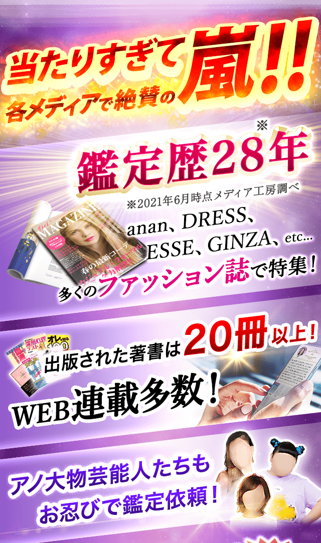当たりすぎて各メディアで絶賛の嵐！！鑑定歴28年　anan、DRESS、ESSE、GINZA、etc…　ファッション誌で特集！　著者多数！WEB連載多数！　出版された著書は20冊以上！WEB連載多数！　アノ大物芸能人たちもお忍びで鑑定依頼！