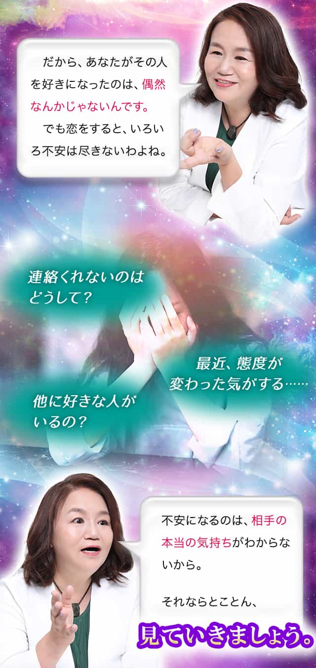だから、あなたがその人を好きになったのは、偶然なんかじゃないんです。でも恋をすると、いろいろ不安は尽きないわよね。連絡くれないのはどうして？最近、態度が変わった気がする……他に好きな人がいるの？　不安になるのは、相手の本当の気持ちがわからないから。それならとことん、視ていきましょう。